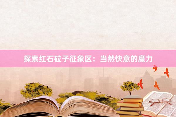 探索红石砬子征象区：当然快意的魔力